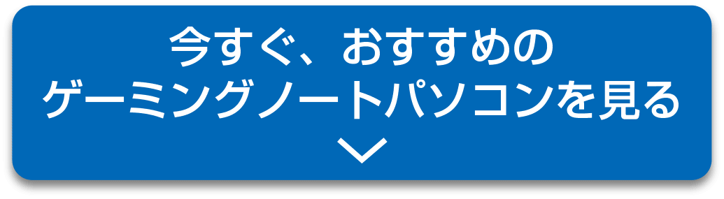 今すぐ、おすすめのゲーミングノートパソコンを見る