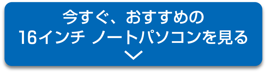 今すぐおすすめの16インチ・ノートパソコンを見る